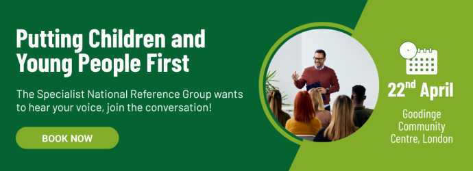 Putting Children and Young People First. The Specialist National Reference Group wants to hear your voice, join the conversation! Book now. 22nd April, Goodinge Community Centre, London