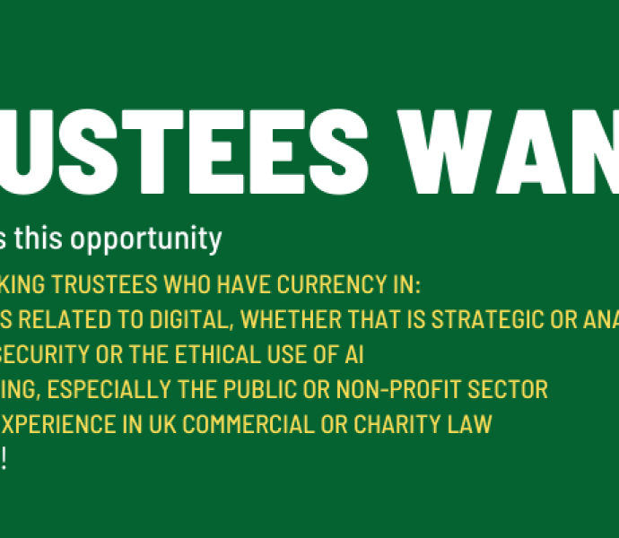 Trustees wanted. Don't miss this opportunity. We are seeking trustees who have currency in: Matters related to digital, whether that is strategic or analytics, cyber security or the ethical use of AI Marketing, especially the public or non-profit sector Legal experience in UK Commercial or Charity Law. Apply now